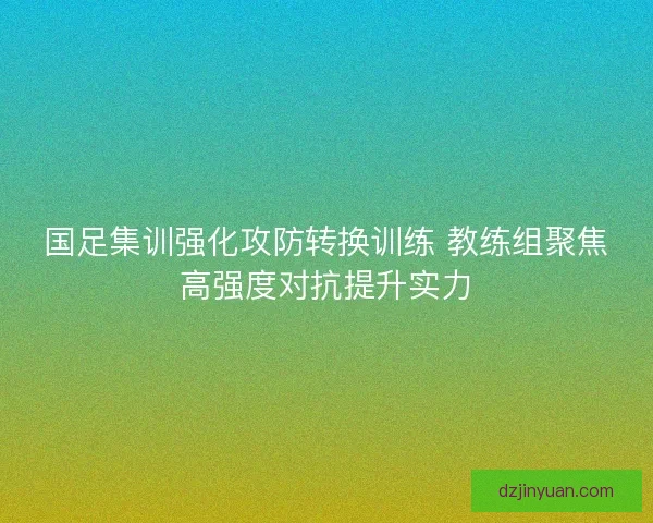 国足集训强化攻防转换训练 教练组聚焦高强度对抗提升实力