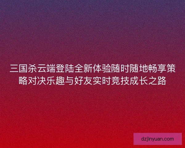 三国杀云端登陆全新体验随时随地畅享策略对决乐趣与好友实时竞技成长之路