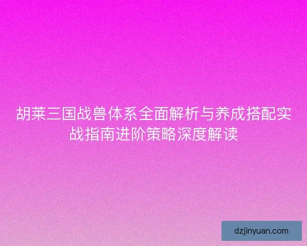 胡莱三国战兽体系全面解析与养成搭配实战指南进阶策略深度解读