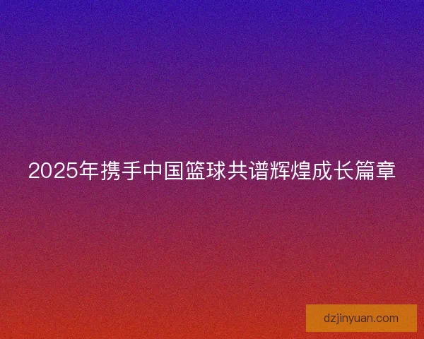 2025年携手中国篮球共谱辉煌成长篇章