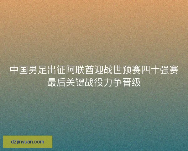 中国男足出征阿联酋迎战世预赛四十强赛最后关键战役力争晋级