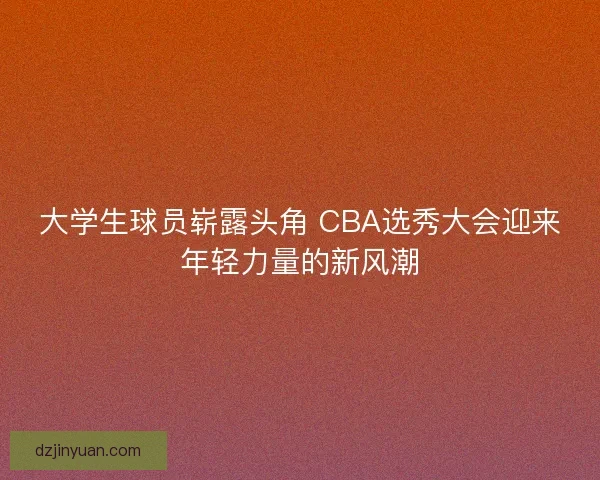 大学生球员崭露头角 CBA选秀大会迎来年轻力量的新风潮