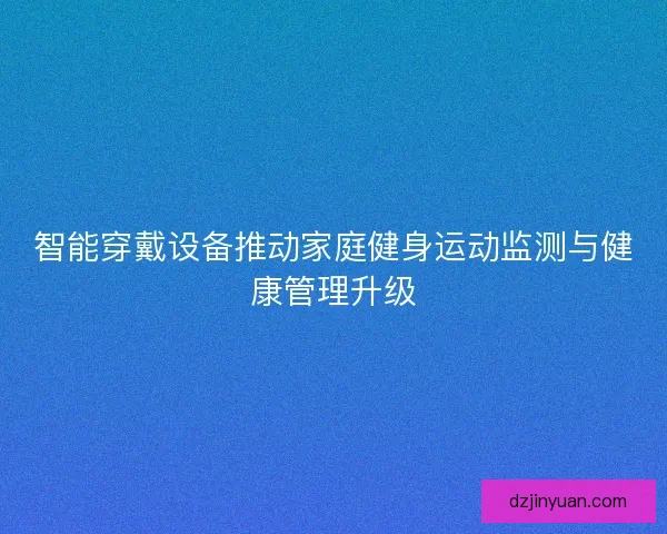 智能穿戴设备推动家庭健身运动监测与健康管理升级