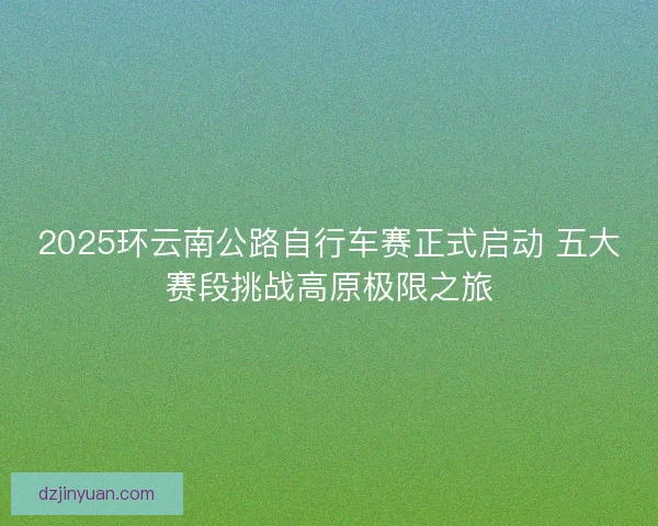 2025环云南公路自行车赛正式启动 五大赛段挑战高原极限之旅
