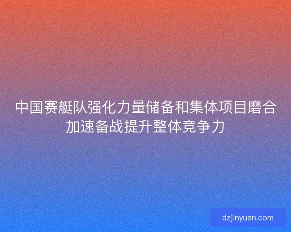 中国赛艇队强化力量储备和集体项目磨合加速备战提升整体竞争力