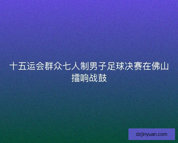 十五运会群众七人制男子足球决赛在佛山擂响战鼓