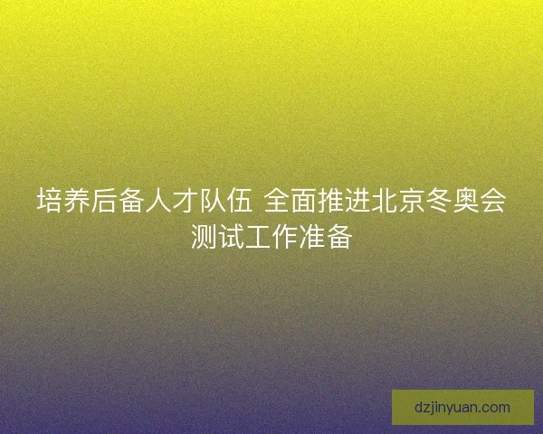 培养后备人才队伍 全面推进北京冬奥会测试工作准备