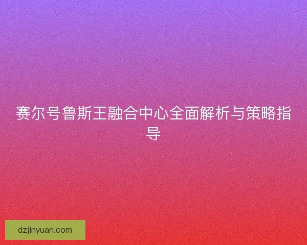赛尔号鲁斯王融合中心全面解析与策略指导