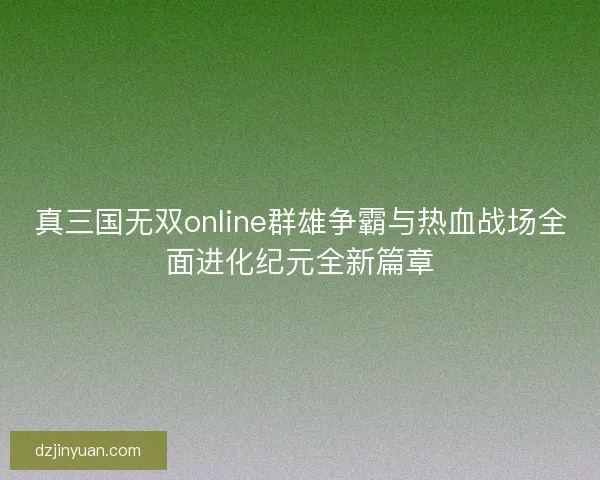 真三国无双online群雄争霸与热血战场全面进化纪元全新篇章