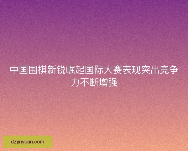 中国围棋新锐崛起国际大赛表现突出竞争力不断增强