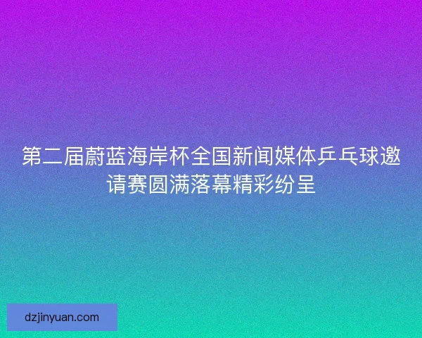 第二届蔚蓝海岸杯全国新闻媒体乒乓球邀请赛圆满落幕精彩纷呈