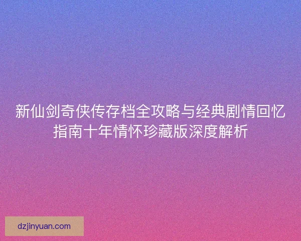 新仙剑奇侠传存档全攻略与经典剧情回忆指南十年情怀珍藏版深度解析