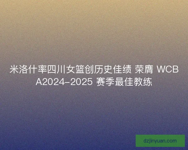 米洛什率四川女篮创历史佳绩 荣膺 WCBA2024-2025 赛季最佳教练