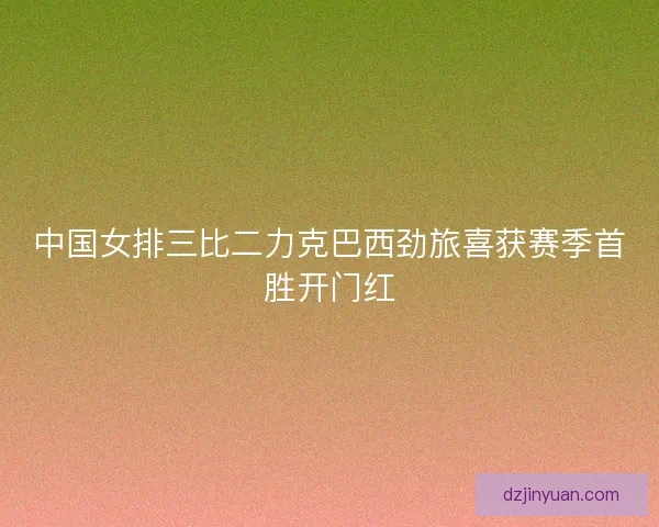 中国女排三比二力克巴西劲旅喜获赛季首胜开门红