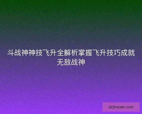 斗战神神技飞升全解析掌握飞升技巧成就无敌战神