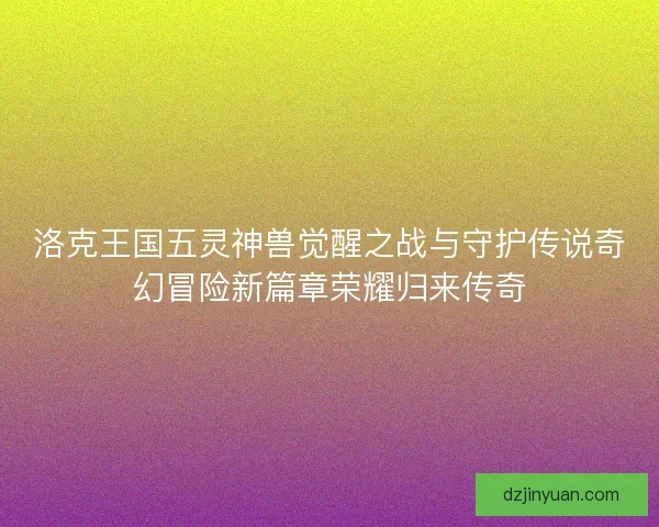 洛克王国五灵神兽觉醒之战与守护传说奇幻冒险新篇章荣耀归来传奇 洛克王国五灵神兽觉醒之战与守护传说奇幻冒险新篇章荣耀归来传奇