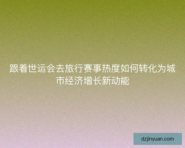跟着世运会去旅行赛事热度如何转化为城市经济增长新动能
