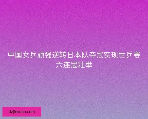 中国女乒顽强逆转日本队夺冠实现世乒赛六连冠壮举