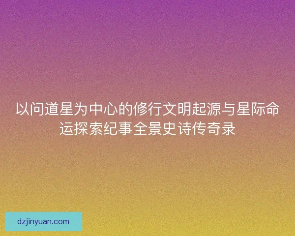 以问道星为中心的修行文明起源与星际命运探索纪事全景史诗传奇录 以问道星为中心的修行文明起源与星际命运探索纪事全景史诗传奇录