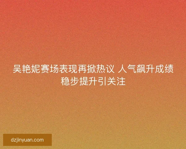 吴艳妮赛场表现再掀热议 人气飙升成绩稳步提升引关注