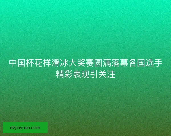 中国杯花样滑冰大奖赛圆满落幕各国选手精彩表现引关注