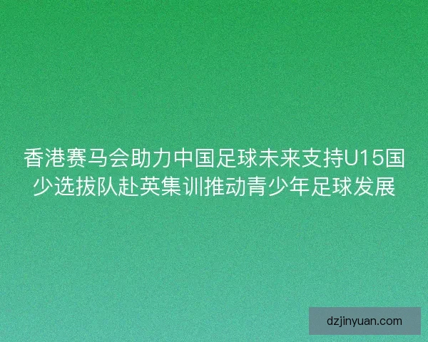 香港赛马会助力中国足球未来支持U15国少选拔队赴英集训推动青少年足球发展