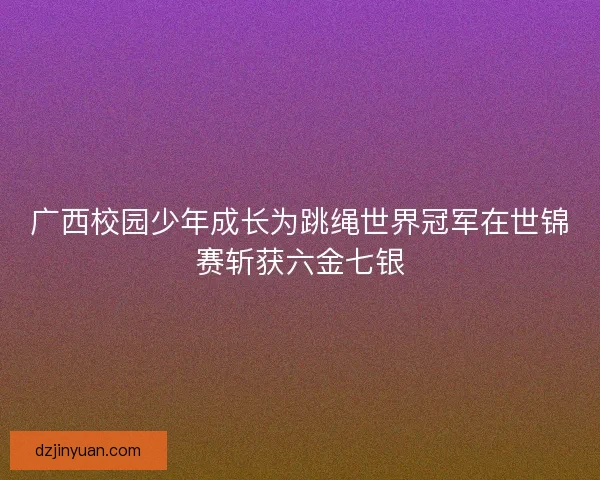 广西校园少年成长为跳绳世界冠军在世锦赛斩获六金七银